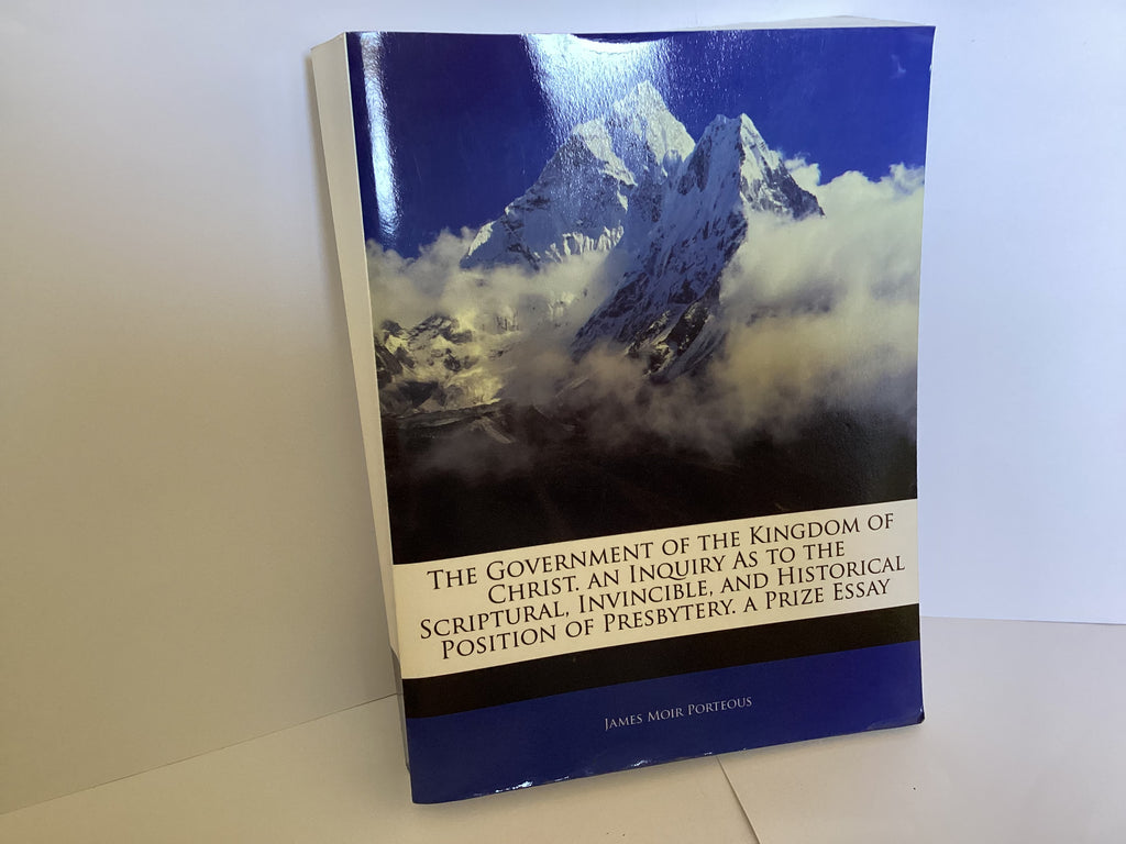 The Government of the Kingdom of Christ. Alan Inquiry as to the Scriptural, Invincible, and Historical Position of Presbytery. A Prize Essay. (John Gowan Collection)