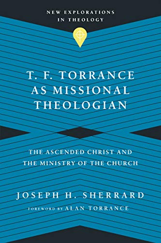T. F. Torrance as Missional Theologian: The Ascended Christ and the Ministry of the Church (New Explorations in Theology)